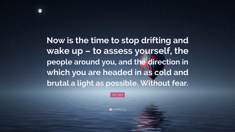 50 Cent Quote: “Now is the time to stop drifting and wake up – to assess yourself, the people around you, and the direction in which you are headed in as cold and brutal a light as possible. Without fear.”