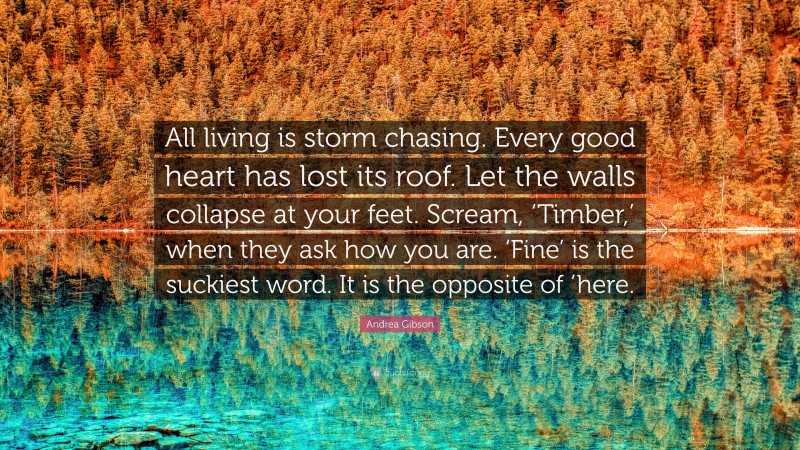 Andrea Gibson Quote: “All living is storm chasing. Every good heart has lost its roof. Let the walls collapse at your feet. Scream, ‘Timber,’ when they ask how you are. ‘Fine’ is the suckiest word. It is the opposite of ’here.”