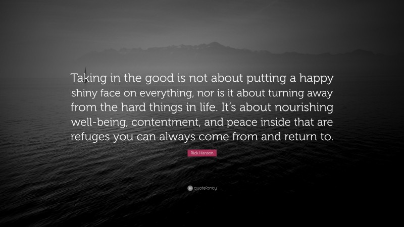 Rick Hanson Quote: “Taking in the good is not about putting a happy shiny face on everything, nor is it about turning away from the hard things in life. It’s about nourishing well-being, contentment, and peace inside that are refuges you can always come from and return to.”