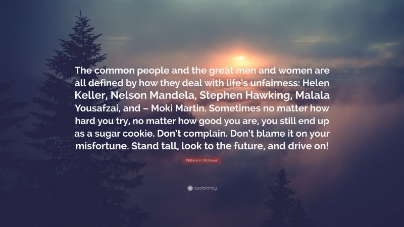 William H. McRaven Quote: “The common people and the great men and women are all defined by how they deal with life’s unfairness: Helen Keller, Nelson Mandela, Stephen Hawking, Malala Yousafzai, and – Moki Martin. Sometimes no matter how hard you try, no matter how good you are, you still end up as a sugar cookie. Don’t complain. Don’t blame it on your misfortune. Stand tall, look to the future, and drive on!”