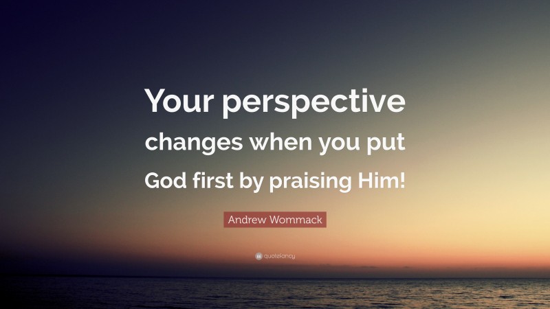 Andrew Wommack Quote: “Your perspective changes when you put God first by praising Him!”