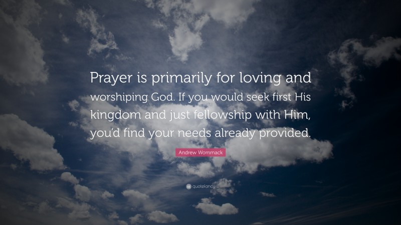 Andrew Wommack Quote: “Prayer is primarily for loving and worshiping God. If you would seek first His kingdom and just fellowship with Him, you’d find your needs already provided.”