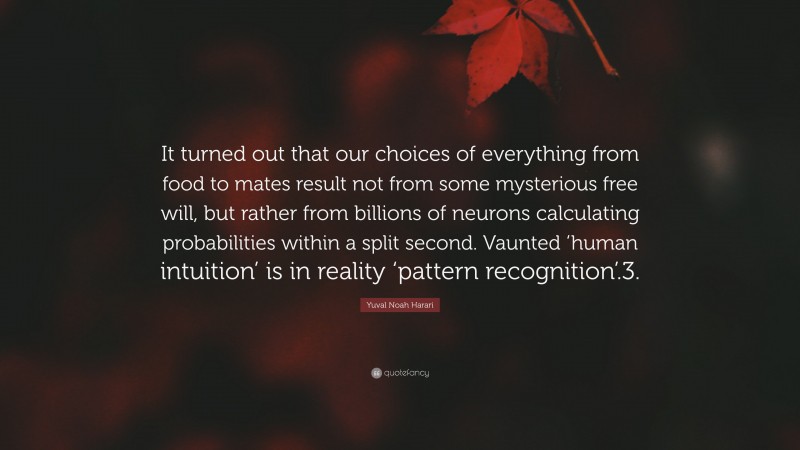 Yuval Noah Harari Quote: “It turned out that our choices of everything from food to mates result not from some mysterious free will, but rather from billions of neurons calculating probabilities within a split second. Vaunted ‘human intuition’ is in reality ‘pattern recognition’.3.”