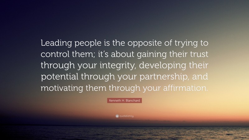 Kenneth H. Blanchard Quote: “Leading people is the opposite of trying to control them; it’s about gaining their trust through your integrity, developing their potential through your partnership, and motivating them through your affirmation.”