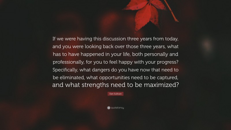 Dan Sullivan Quote: “If we were having this discussion three years from today, and you were looking back over those three years, what has to have happened in your life, both personally and professionally, for you to feel happy with your progress? Specifically, what dangers do you have now that need to be eliminated, what opportunities need to be captured, and what strengths need to be maximized?”