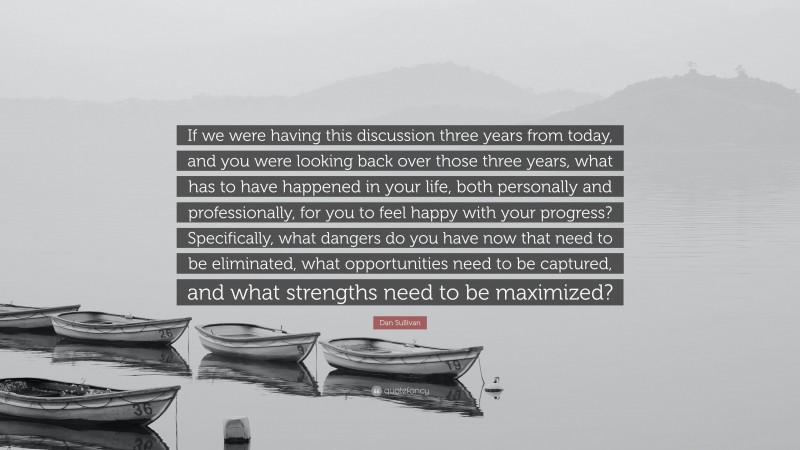 Dan Sullivan Quote: “If we were having this discussion three years from today, and you were looking back over those three years, what has to have happened in your life, both personally and professionally, for you to feel happy with your progress? Specifically, what dangers do you have now that need to be eliminated, what opportunities need to be captured, and what strengths need to be maximized?”