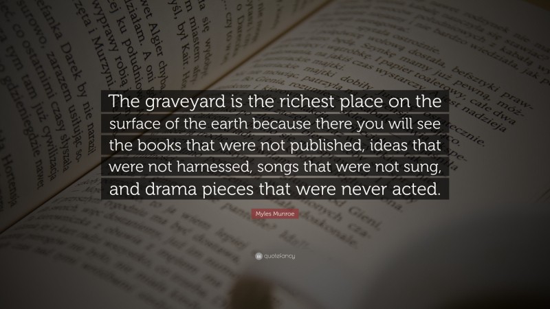 Myles Munroe Quote: “The graveyard is the richest place on the surface of the earth because there you will see the books that were not published, ideas that were not harnessed, songs that were not sung, and drama pieces that were never acted.”
