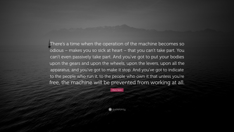 Mario Savio Quote: “There’s a time when the operation of the machine becomes so odious – makes you so sick at heart – that you can’t take part. You can’t even passively take part. And you’ve got to put your bodies upon the gears and upon the wheels, upon the levers, upon all the apparatus, and you’ve got to make it stop. And you’ve got to indicate to the people who run it, to the people who own it that unless you’re free, the machine will be prevented from working at all.”