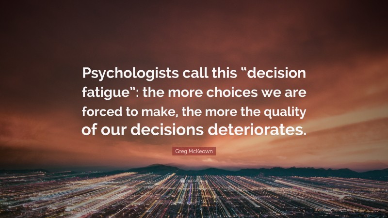 Greg McKeown Quote: “Psychologists call this “decision fatigue”: the more choices we are forced to make, the more the quality of our decisions deteriorates.”