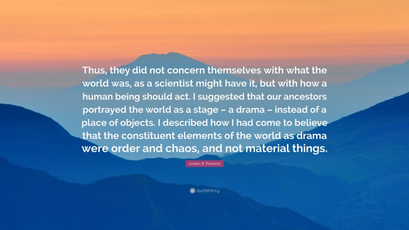 Jordan B. Peterson Quote: “Thus, they did not concern themselves with what the world was, as a scientist might have it, but with how a human being should act. I suggested that our ancestors portrayed the world as a stage – a drama – instead of a place of objects. I described how I had come to believe that the constituent elements of the world as drama were order and chaos, and not material things.”