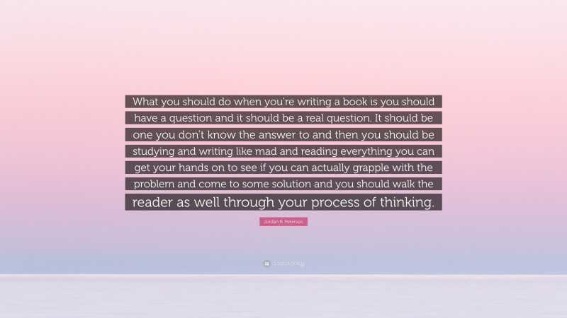 Jordan B. Peterson Quote: “What you should do when you’re writing a book is you should have a question and it should be a real question. It should be one you don’t know the answer to and then you should be studying and writing like mad and reading everything you can get your hands on to see if you can actually grapple with the problem and come to some solution and you should walk the reader as well through your process of thinking.”