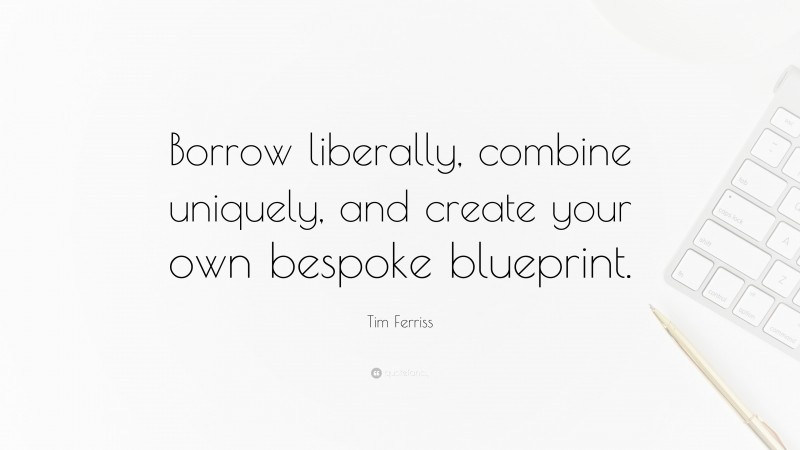 Tim Ferriss Quote: “Borrow liberally, combine uniquely, and create your own bespoke blueprint.”