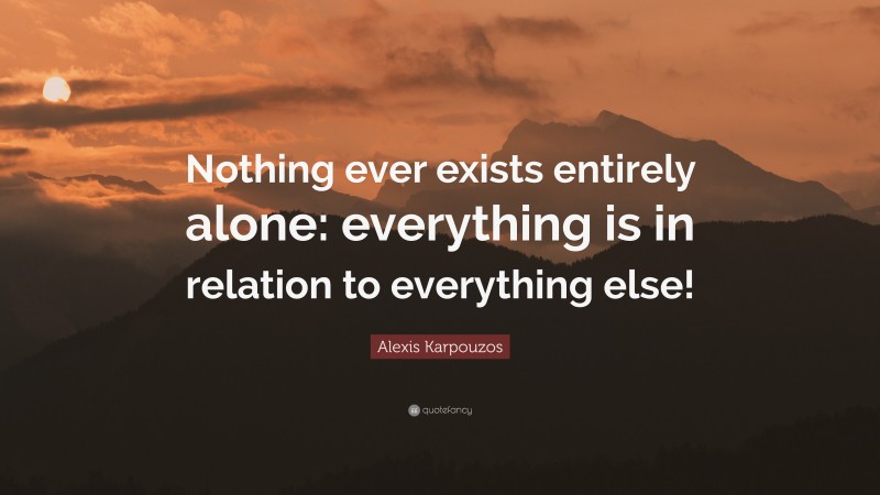 Alexis Karpouzos Quote: “Nothing ever exists entirely alone: everything is in relation to everything else!”