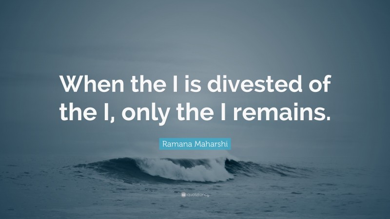 Ramana Maharshi Quote: “When the I is divested of the I, only the I remains.”