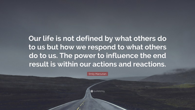Emily Maroutian Quote: “Our life is not defined by what others do to us but how we respond to what others do to us. The power to influence the end result is within our actions and reactions.”
