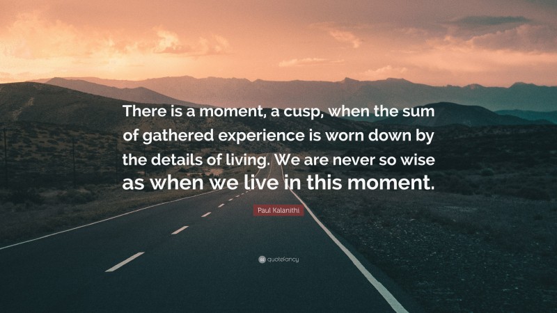 Paul Kalanithi Quote: “There is a moment, a cusp, when the sum of gathered experience is worn down by the details of living. We are never so wise as when we live in this moment.”