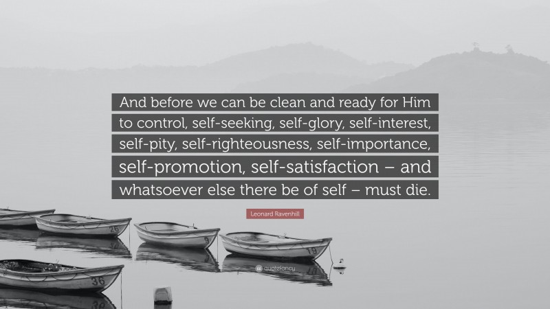 Leonard Ravenhill Quote: “And before we can be clean and ready for Him to control, self-seeking, self-glory, self-interest, self-pity, self-righteousness, self-importance, self-promotion, self-satisfaction – and whatsoever else there be of self – must die.”