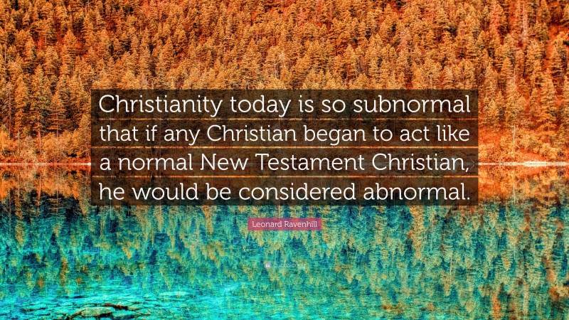 Leonard Ravenhill Quote: “Christianity today is so subnormal that if any Christian began to act like a normal New Testament Christian, he would be considered abnormal.”