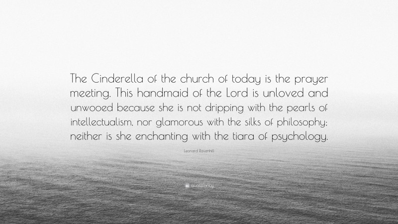 Leonard Ravenhill Quote: “The Cinderella of the church of today is the prayer meeting. This handmaid of the Lord is unloved and unwooed because she is not dripping with the pearls of intellectualism, nor glamorous with the silks of philosophy; neither is she enchanting with the tiara of psychology.”