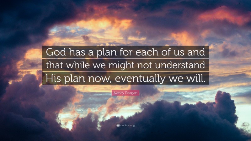 Nancy Reagan Quote: “God has a plan for each of us and that while we might not understand His plan now, eventually we will.”