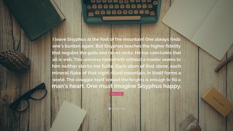 Sean Carroll Quote: “I leave Sisyphus at the foot of the mountain! One always finds one’s burden again. But Sisyphus teaches the higher fidelity that negates the gods and raises rocks. He too concludes that all is well. This universe henceforth without a master seems to him neither sterile nor futile. Each atom of that stone, each mineral flake of that night-filled mountain, in itself forms a world. The struggle itself toward the heights is enough to fill a man’s heart. One must imagine Sisyphus happy.”