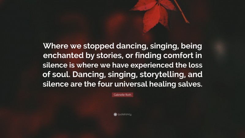 Gabrielle Roth Quote: “Where we stopped dancing, singing, being enchanted by stories, or finding comfort in silence is where we have experienced the loss of soul. Dancing, singing, storytelling, and silence are the four universal healing salves.”