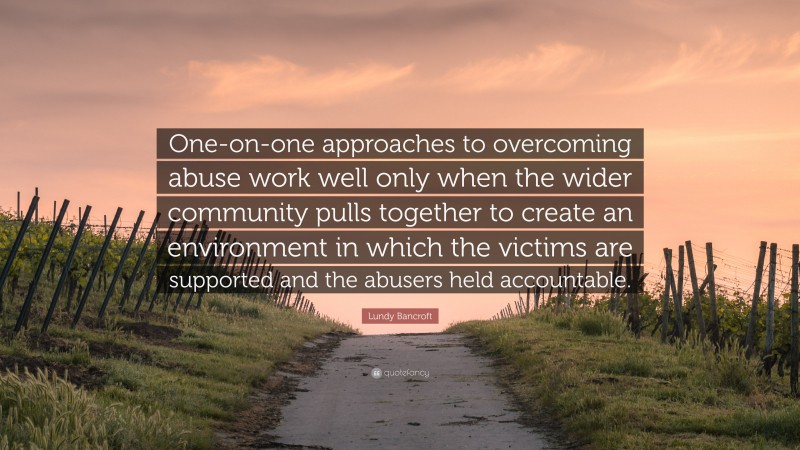 Lundy Bancroft Quote: “One-on-one approaches to overcoming abuse work well only when the wider community pulls together to create an environment in which the victims are supported and the abusers held accountable.”