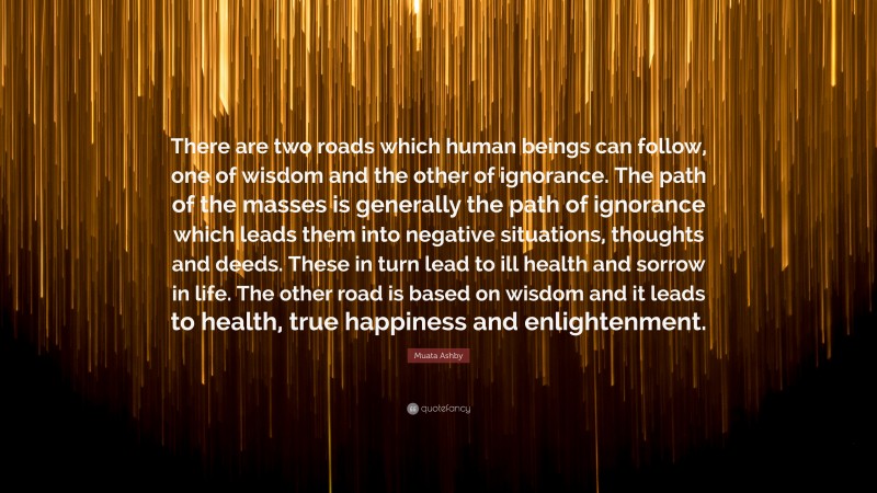 Muata Ashby Quote: “There are two roads which human beings can follow, one of wisdom and the other of ignorance. The path of the masses is generally the path of ignorance which leads them into negative situations, thoughts and deeds. These in turn lead to ill health and sorrow in life. The other road is based on wisdom and it leads to health, true happiness and enlightenment.”