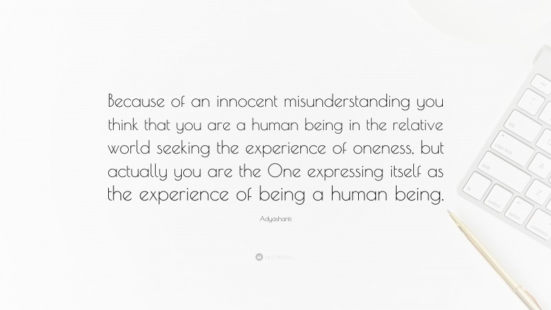 Adyashanti Quote: “Because of an innocent misunderstanding you think that you are a human being in the relative world seeking the experience of oneness, but actually you are the One expressing itself as the experience of being a human being.”