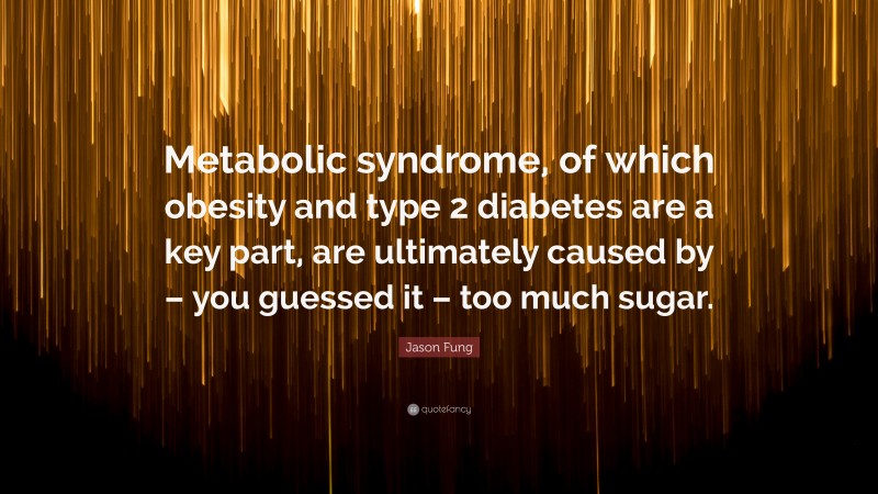 Jason Fung Quote: “Metabolic syndrome, of which obesity and type 2 diabetes are a key part, are ultimately caused by – you guessed it – too much sugar.”
