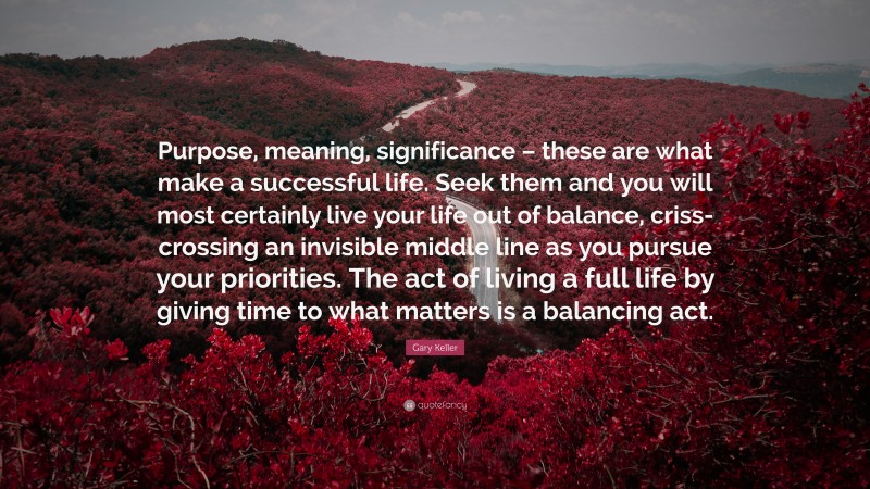 Gary Keller Quote: “Purpose, meaning, significance – these are what make a successful life. Seek them and you will most certainly live your life out of balance, criss-crossing an invisible middle line as you pursue your priorities. The act of living a full life by giving time to what matters is a balancing act.”