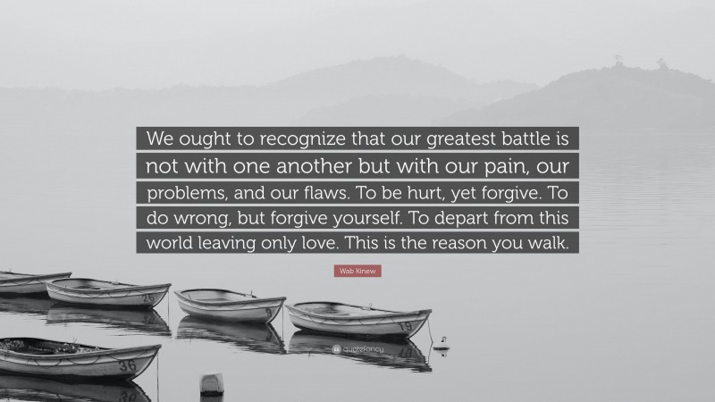 Wab Kinew Quote: “We ought to recognize that our greatest battle is not with one another but with our pain, our problems, and our flaws. To be hurt, yet forgive. To do wrong, but forgive yourself. To depart from this world leaving only love. This is the reason you walk.”