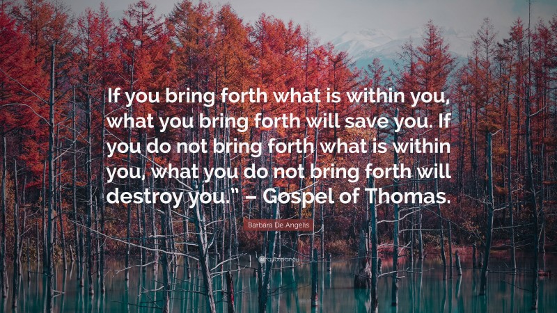 Barbara De Angelis Quote: “If you bring forth what is within you, what you bring forth will save you. If you do not bring forth what is within you, what you do not bring forth will destroy you.” – Gospel of Thomas.”