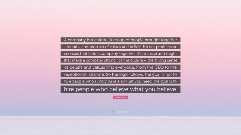 Simon Sinek Quote: “A company is a culture. A group of people brought together around a common set of values and beliefs. It’s not products or services that bind a company together. It’s not size and might that make a company strong, it’s the culture – the strong sense of beliefs and values that everyone, from the CEO to the receptionist, all share. So the logic follows, the goal is not to hire people who simply have a skill set you need, the goal is to hire people who believe what you believe.”