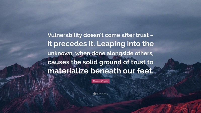 Daniel Coyle Quote: “Vulnerability doesn’t come after trust – it precedes it. Leaping into the unknown, when done alongside others, causes the solid ground of trust to materialize beneath our feet.”
