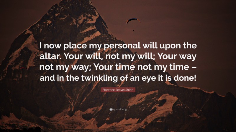 Florence Scovel Shinn Quote: “I now place my personal will upon the altar. Your will, not my will; Your way not my way; Your time not my time – and in the twinkling of an eye it is done!”