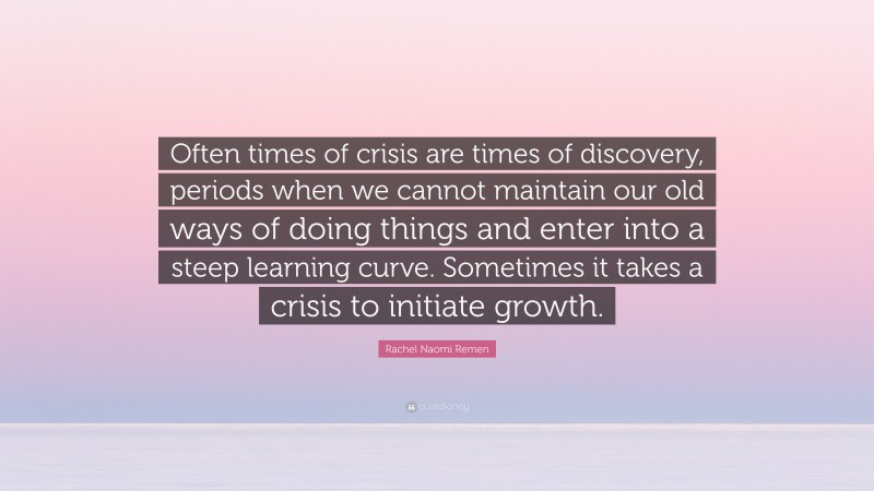Rachel Naomi Remen Quote: “Often times of crisis are times of discovery, periods when we cannot maintain our old ways of doing things and enter into a steep learning curve. Sometimes it takes a crisis to initiate growth.”