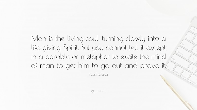 Neville Goddard Quote: “Man is the living soul, turning slowly into a life-giving Spirit. But you cannot tell it except in a parable or metaphor to excite the mind of man to get him to go out and prove it.”
