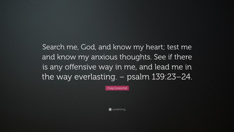 Craig Groeschel Quote: “Search me, God, and know my heart; test me and know my anxious thoughts. See if there is any offensive way in me, and lead me in the way everlasting. – psalm 139:23–24.”