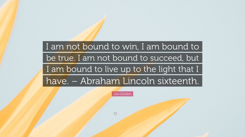 Jon Gordon Quote: “I am not bound to win, I am bound to be true. I am not bound to succeed, but I am bound to live up to the light that I have. – Abraham Lincoln sixteenth.”