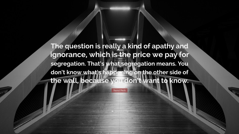 Raoul Peck Quote: “The question is really a kind of apathy and ignorance, which is the price we pay for segregation. That’s what segregation means. You don’t know what’s happening on the other side of the wall, because you don’t want to know.”