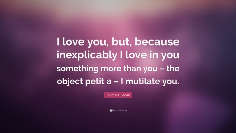Jacques Lacan Quote: “I love you, but, because inexplicably I love in you something more than you – the object petit a – I mutilate you.”