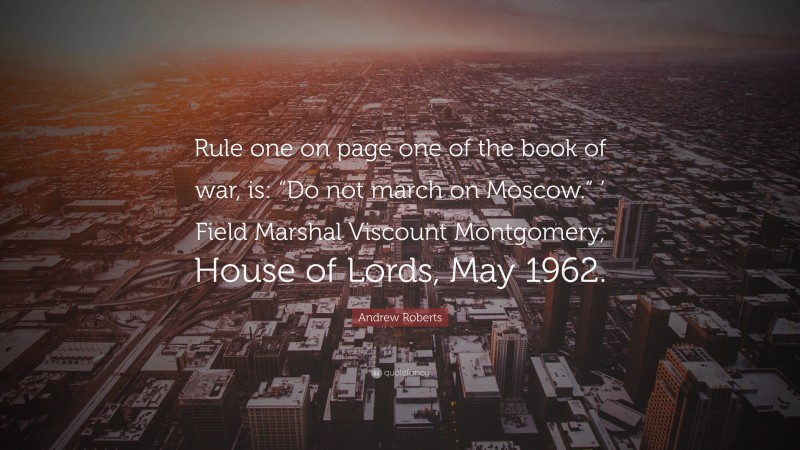 Andrew Roberts Quote: “Rule one on page one of the book of war, is: “Do not march on Moscow.” ’ Field Marshal Viscount Montgomery, House of Lords, May 1962.”