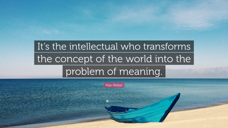 Max Weber Quote: “It’s the intellectual who transforms the concept of the world into the problem of meaning.”