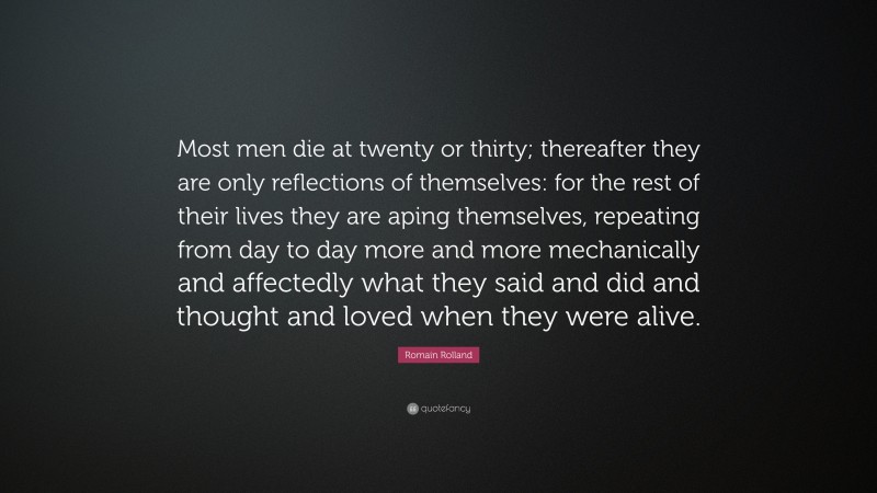 Romain Rolland Quote: “Most men die at twenty or thirty; thereafter they are only reflections of themselves: for the rest of their lives they are aping themselves, repeating from day to day more and more mechanically and affectedly what they said and did and thought and loved when they were alive.”
