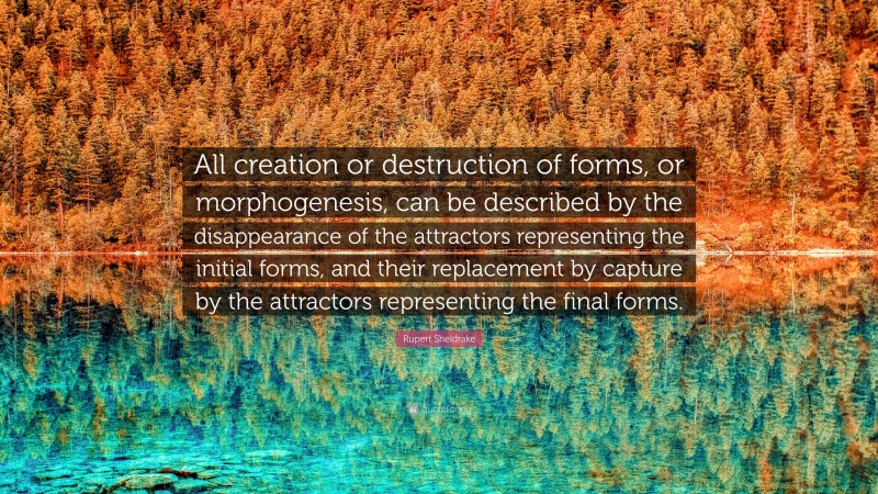 Rupert Sheldrake Quote: “All creation or destruction of forms, or morphogenesis, can be described by the disappearance of the attractors representing the initial forms, and their replacement by capture by the attractors representing the final forms.”