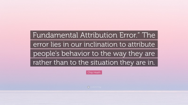 Chip Heath Quote: “Fundamental Attribution Error.” The error lies in our inclination to attribute people’s behavior to the way they are rather than to the situation they are in.”