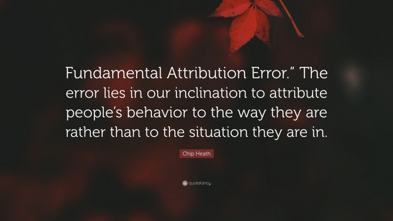 Chip Heath Quote: “Fundamental Attribution Error.” The error lies in our inclination to attribute people’s behavior to the way they are rather than to the situation they are in.”