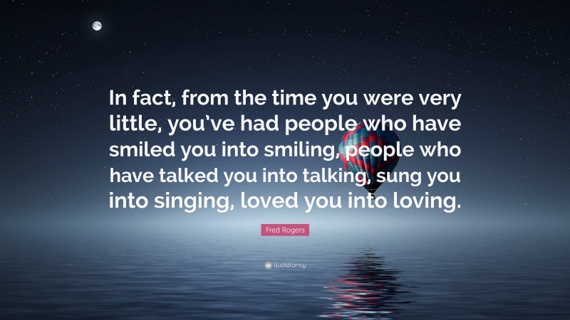 Fred Rogers Quote: “In fact, from the time you were very little, you’ve had people who have smiled you into smiling, people who have talked you into talking, sung you into singing, loved you into loving.”