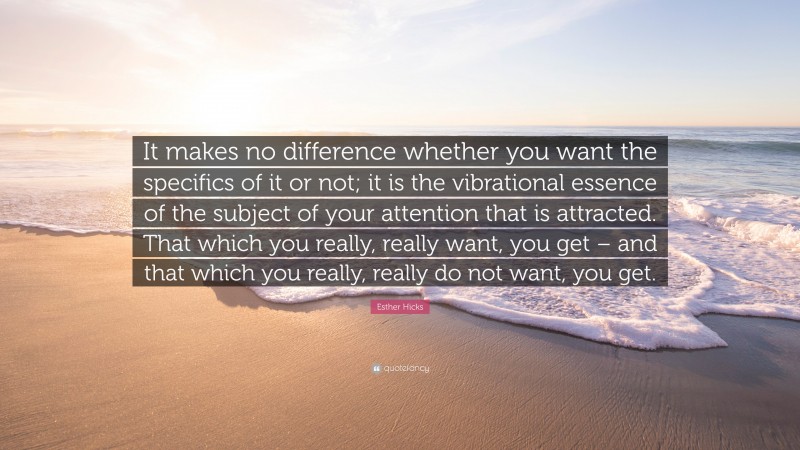 Esther Hicks Quote: “It makes no difference whether you want the specifics of it or not; it is the vibrational essence of the subject of your attention that is attracted. That which you really, really want, you get – and that which you really, really do not want, you get.”